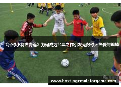 《足球小将世青篇》为何成为经典之作引发无数球迷热爱与追捧