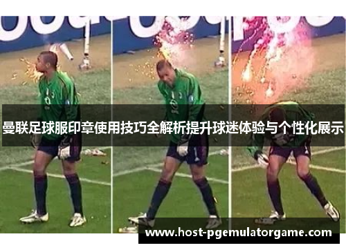 曼联足球服印章使用技巧全解析提升球迷体验与个性化展示