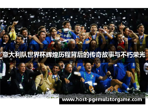 意大利队世界杯辉煌历程背后的传奇故事与不朽荣光 意大利队世界杯辉煌历程背后的传奇故事与不朽荣光