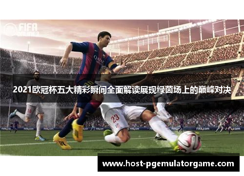 2021欧冠杯五大精彩瞬间全面解读展现绿茵场上的巅峰对决