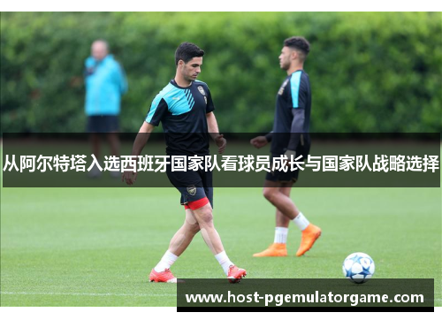 从阿尔特塔入选西班牙国家队看球员成长与国家队战略选择