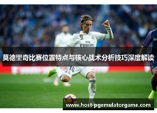 莫德里奇比赛位置特点与核心战术分析技巧深度解读