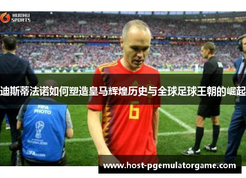 迪斯蒂法诺如何塑造皇马辉煌历史与全球足球王朝的崛起