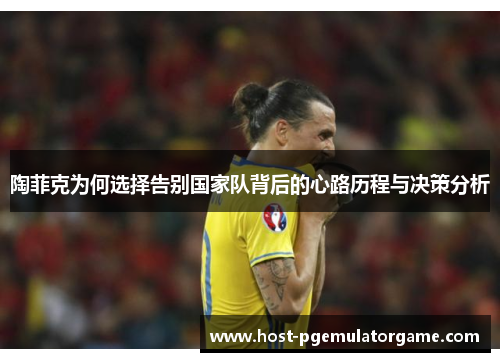 陶菲克为何选择告别国家队背后的心路历程与决策分析