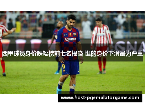 西甲球员身价跌幅榜前七名揭晓 谁的身价下滑最为严重