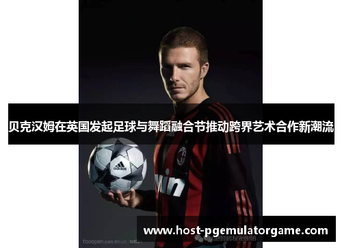 贝克汉姆在英国发起足球与舞蹈融合节推动跨界艺术合作新潮流