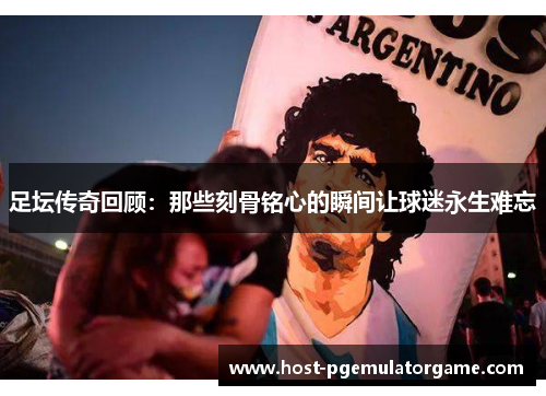 足坛传奇回顾：那些刻骨铭心的瞬间让球迷永生难忘