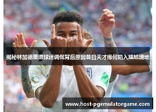 揭秘林加德屡遭球迷调侃背后原因昔日天才缘何陷入尴尬境地