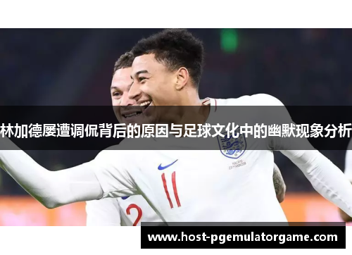 林加德屡遭调侃背后的原因与足球文化中的幽默现象分析 林加德屡遭调侃背后的原因与足球文化中的幽默现象分析
