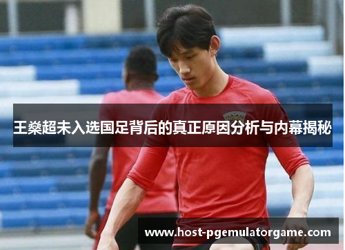 王燊超未入选国足背后的真正原因分析与内幕揭秘