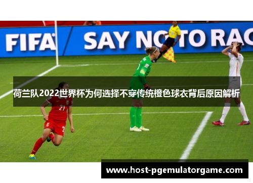 荷兰队2022世界杯为何选择不穿传统橙色球衣背后原因解析