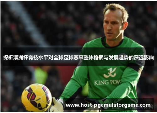 探析澳洲杯竞技水平对全球足球赛事整体格局与发展趋势的深远影响