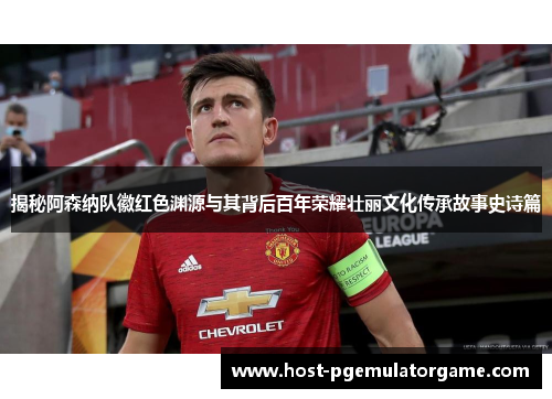 揭秘阿森纳队徽红色渊源与其背后百年荣耀壮丽文化传承故事史诗篇