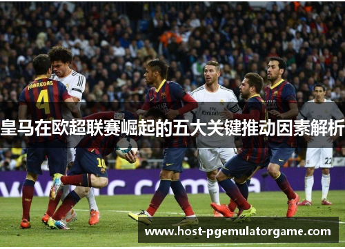 皇马在欧超联赛崛起的五大关键推动因素解析