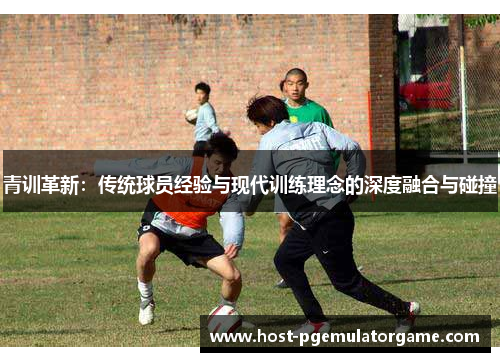 青训革新：传统球员经验与现代训练理念的深度融合与碰撞