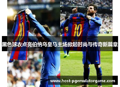 黑色球衣点亮伯纳乌皇马主场掀起时尚与传奇新篇章