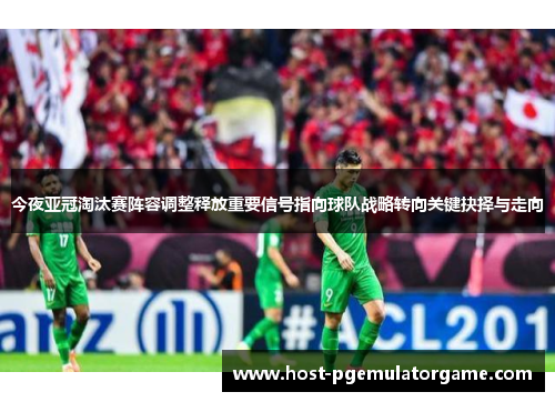 今夜亚冠淘汰赛阵容调整释放重要信号指向球队战略转向关键抉择与走向