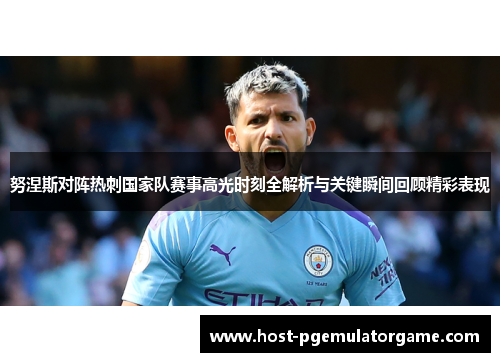 努涅斯对阵热刺国家队赛事高光时刻全解析与关键瞬间回顾精彩表现