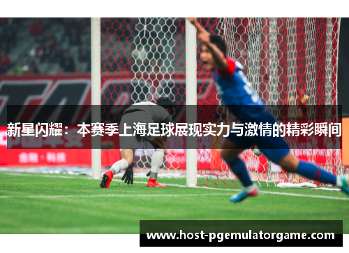 新星闪耀:本赛季上海足球展现实力与激情的精彩瞬间 新星闪耀:本赛季上海足球展现实力与激情的精彩瞬间