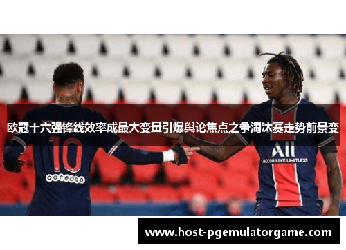 欧冠十六强锋线效率成最大变量引爆舆论焦点之争淘汰赛走势前景变 欧冠十六强锋线效率成最大变量引爆舆论焦点之争淘汰赛走势前景变