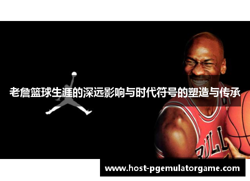 老詹篮球生涯的深远影响与时代符号的塑造与传承